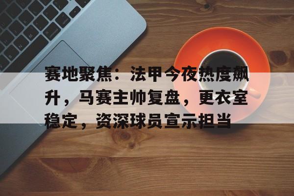 乐鱼-关于赛地聚焦：法甲今夜热度飙升，马赛主帅复盘，更衣室稳定，资深球员宣示担当的信息