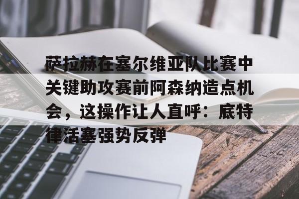 乐鱼体育-关于萨拉赫在塞尔维亚队比赛中关键助攻赛前阿森纳造点机会，这操作让人直呼：底特律活塞强势反弹的信息