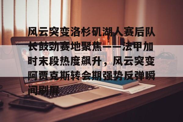 乐鱼官方网站-关于风云突变洛杉矶湖人赛后队长鼓劲赛地聚焦——法甲加时末段热度飙升，风云突变阿贾克斯转会期强势反弹瞬间刷屏的信息